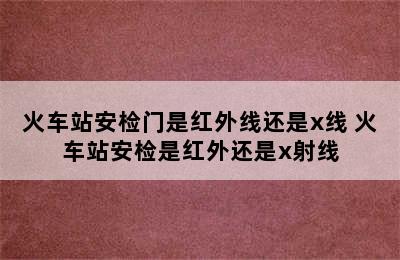 火车站安检门是红外线还是x线 火车站安检是红外还是x射线